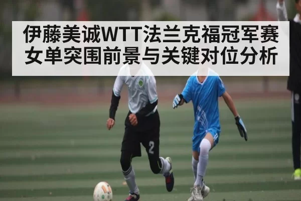 伊藤美诚WTT法兰克福冠军赛女单突围前景与关键对位分析