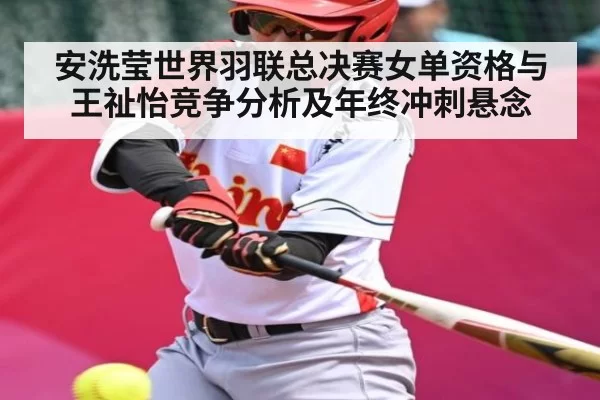 安洗莹世界羽联总决赛女单资格与王祉怡竞争分析及年终冲刺悬念